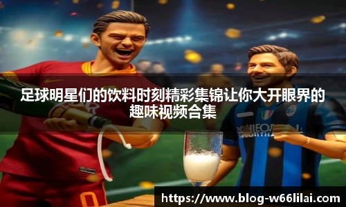 足球明星们的饮料时刻精彩集锦让你大开眼界的趣味视频合集